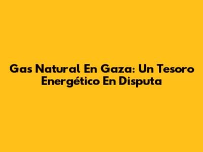 Gas Natural En Gaza: Un Tesoro Energético En Disputa