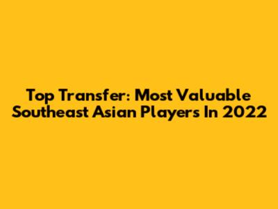 Top Transfer: Most Valuable Southeast Asian Players In 2022
