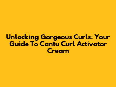 Unlocking Gorgeous Curls: Your Guide To Cantu Curl Activator Cream